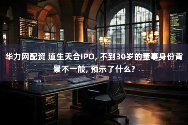 华力网配资 道生天合IPO, 不到30岁的董事身份背景不一般, 预示了什么?