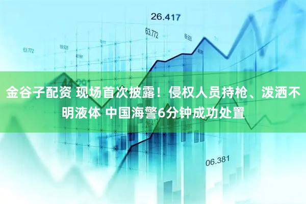 金谷子配资 现场首次披露！侵权人员持枪、泼洒不明液体 中国海警6分钟成功处置