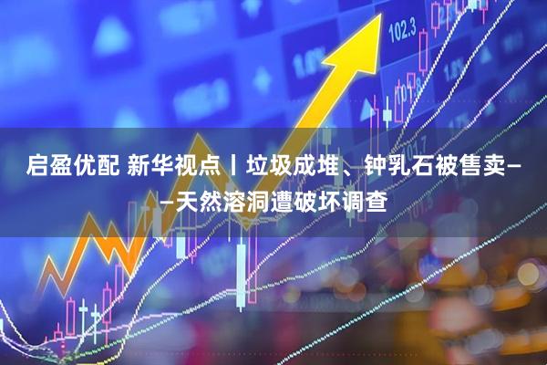 启盈优配 新华视点丨垃圾成堆、钟乳石被售卖——天然溶洞遭破坏调查