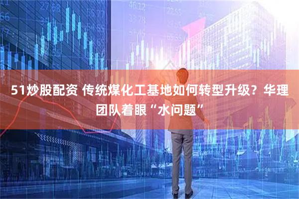 51炒股配资 传统煤化工基地如何转型升级？华理团队着眼“水问题”