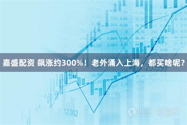嘉盛配资 飙涨约300%！老外涌入上海，都买啥呢？