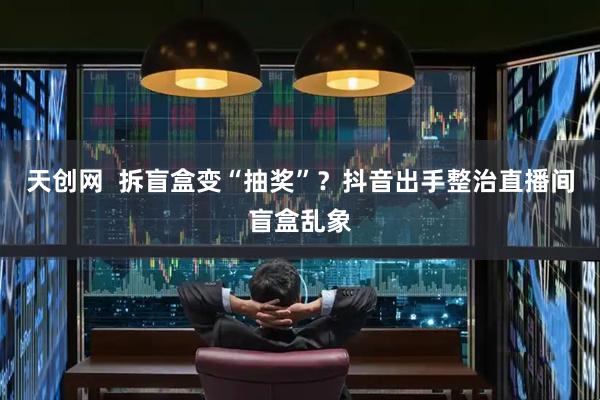 天创网  拆盲盒变“抽奖”？抖音出手整治直播间盲盒乱象