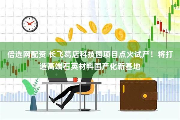 倍选网配资 长飞葛店科技园项目点火试产！将打造高端石英材料国产化新基地