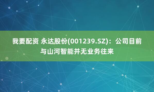 我要配资 永达股份(001239.SZ)：公司目前与山河智能并无业务往来