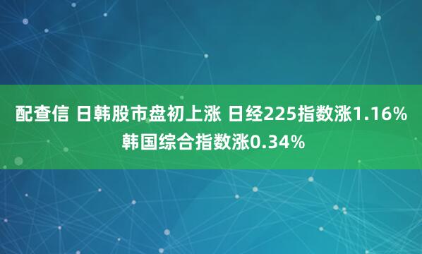 配查信 日韩股市盘初上涨 日经225指数涨1.16% 韩国综合指数涨0.34%