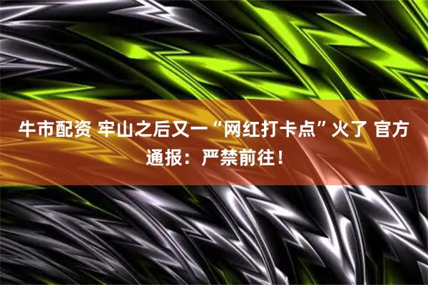 牛市配资 牢山之后又一“网红打卡点”火了 官方通报：严禁前往！