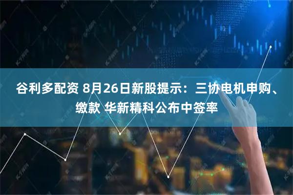 谷利多配资 8月26日新股提示：三协电机申购、缴款 华新精科公布中签率