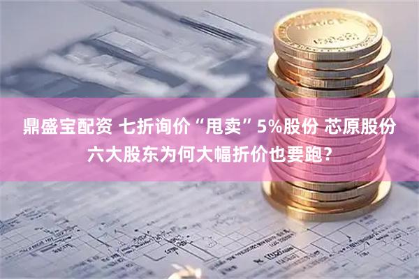 鼎盛宝配资 七折询价“甩卖”5%股份 芯原股份六大股东为何大幅折价也要跑？