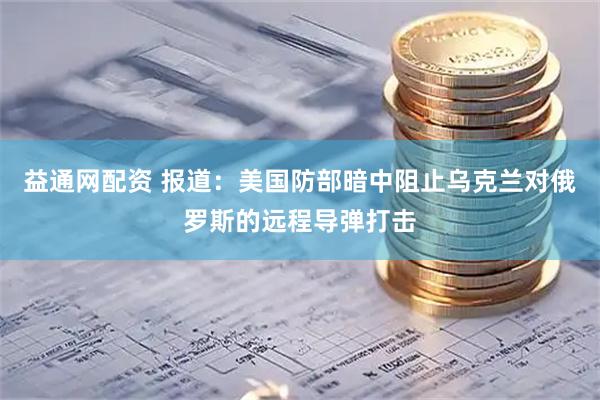 益通网配资 报道：美国防部暗中阻止乌克兰对俄罗斯的远程导弹打击