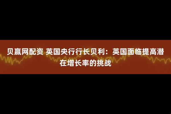 贝赢网配资 英国央行行长贝利：英国面临提高潜在增长率的挑战