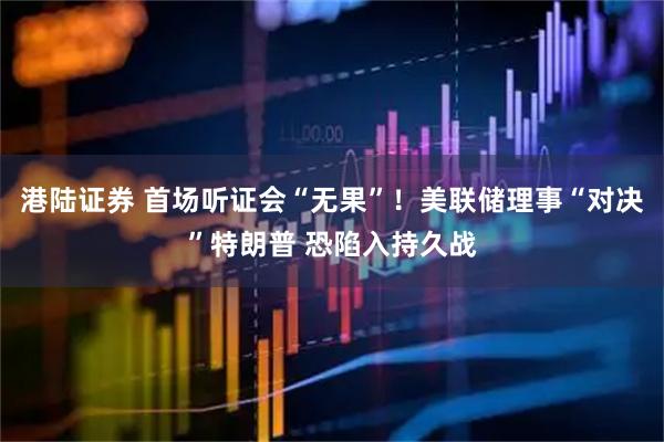 港陆证券 首场听证会“无果”！美联储理事“对决”特朗普 恐陷入持久战