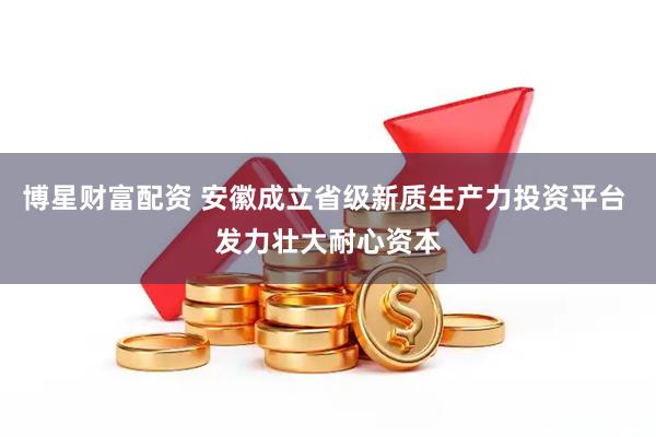 博星财富配资 安徽成立省级新质生产力投资平台 发力壮大耐心资本