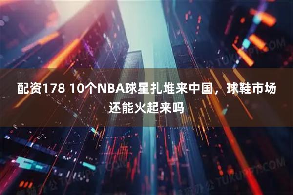 配资178 10个NBA球星扎堆来中国，球鞋市场还能火起来吗