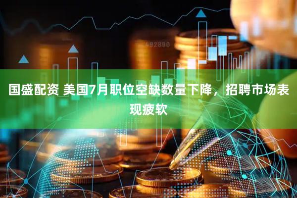 国盛配资 美国7月职位空缺数量下降，招聘市场表现疲软