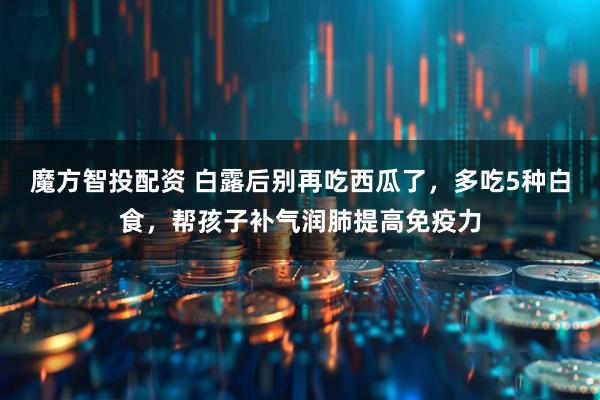 魔方智投配资 白露后别再吃西瓜了，多吃5种白食，帮孩子补气润肺提高免疫力